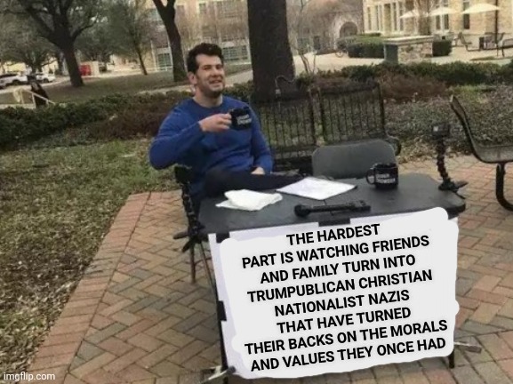 What Has Happened Recently That Makes You Believe Hitler Was Just A Misunderstood Motivational Speaker?  Lies Happened | THE HARDEST PART IS WATCHING FRIENDS AND FAMILY TURN INTO TRUMPUBLICAN CHRISTIAN NATIONALIST NAZIS THAT HAVE TURNED THEIR BACKS ON THE MORALS AND VALUES THEY ONCE HAD | image tagged in memes,change my mind,trumpublican christian nationalist nazi,nazis,morals,values | made w/ Imgflip meme maker