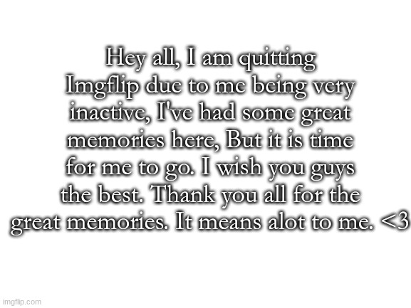 o7 | Hey all, I am quitting Imgflip due to me being very inactive, I've had some great memories here, But it is time for me to go. I wish you guys the best. Thank you all for the great memories. It means alot to me. <3 | image tagged in blank white template | made w/ Imgflip meme maker