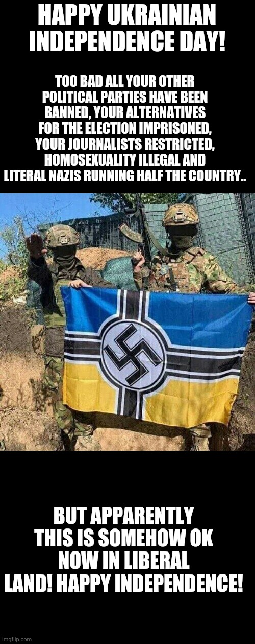 Azov Battalion NeoNazi bad guys with flag | TOO BAD ALL YOUR OTHER POLITICAL PARTIES HAVE BEEN BANNED, YOUR ALTERNATIVES FOR THE ELECTION IMPRISONED, YOUR JOURNALISTS RESTRICTED, HOMOSEXUALITY ILLEGAL AND LITERAL NAZIS RUNNING HALF THE COUNTRY.. HAPPY UKRAINIAN INDEPENDENCE DAY! BUT APPARENTLY THIS IS SOMEHOW OK NOW IN LIBERAL LAND! HAPPY INDEPENDENCE! | image tagged in azov battalion neonazi bad guys with flag | made w/ Imgflip meme maker
