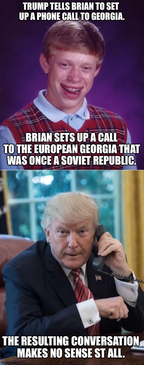 But it gets recorded anyway | TRUMP TELLS BRIAN TO SET 
UP A PHONE CALL TO GEORGIA. BRIAN SETS UP A CALL TO THE EUROPEAN GEORGIA THAT WAS ONCE A SOVIET REPUBLIC. THE RESULTING CONVERSATION MAKES NO SENSE ST ALL. | image tagged in memes,bad luck brian,trump phone | made w/ Imgflip meme maker