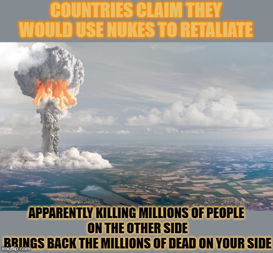 There are enough nukes to destroy the world many times over. What's the point? | COUNTRIES CLAIM THEY WOULD USE NUKES TO RETALIATE; APPARENTLY KILLING MILLIONS OF PEOPLE 
ON THE OTHER SIDE
BRINGS BACK THE MILLIONS OF DEAD ON YOUR SIDE | image tagged in world war 3,war,nuclear bomb,nuclear explosion,pointless | made w/ Imgflip meme maker