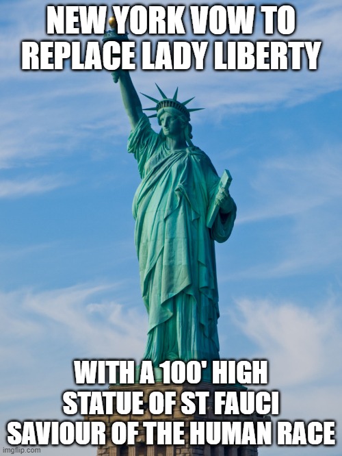 statue of liberty | NEW YORK VOW TO REPLACE LADY LIBERTY; WITH A 100' HIGH STATUE OF ST FAUCI SAVIOUR OF THE HUMAN RACE | image tagged in statue of liberty | made w/ Imgflip meme maker