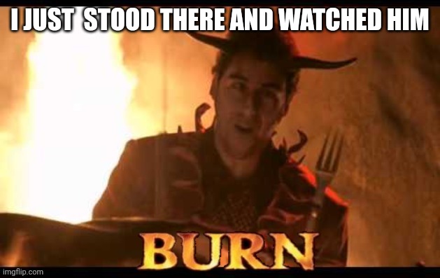 Burn | I JUST  STOOD THERE AND WATCHED HIM | image tagged in burn | made w/ Imgflip meme maker