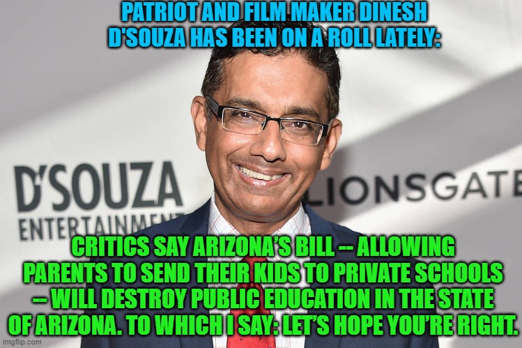 Gasp!  No leftist Critical Race Theory taught.  Oh the humanity! | PATRIOT AND FILM MAKER DINESH D'SOUZA HAS BEEN ON A ROLL LATELY:; CRITICS SAY ARIZONA’S BILL -- ALLOWING PARENTS TO SEND THEIR KIDS TO PRIVATE SCHOOLS -- WILL DESTROY PUBLIC EDUCATION IN THE STATE OF ARIZONA. TO WHICH I SAY: LET’S HOPE YOU’RE RIGHT. | image tagged in hope | made w/ Imgflip meme maker