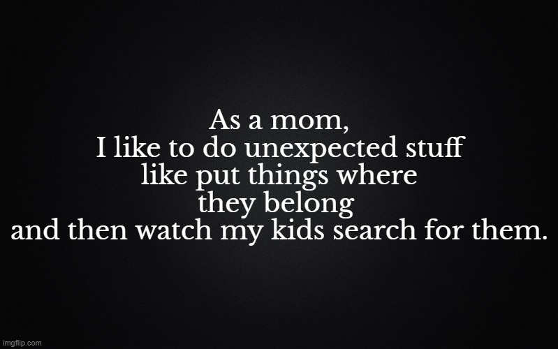 Put your stuff away |  As a mom,
 I like to do unexpected stuff 
like put things where they belong 
and then watch my kids search for them. | image tagged in solid black background,mom,cleaning,kids | made w/ Imgflip meme maker