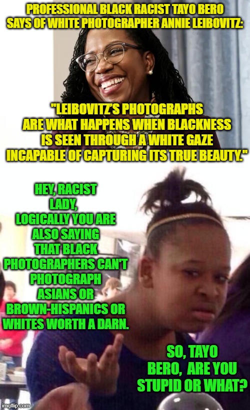 Can ANY of these leftist professional race baiters and agitators . . . THINK? | PROFESSIONAL BLACK RACIST TAYO BERO SAYS OF WHITE PHOTOGRAPHER ANNIE LEIBOVITZ:; "LEIBOVITZ’S PHOTOGRAPHS ARE WHAT HAPPENS WHEN BLACKNESS IS SEEN THROUGH A WHITE GAZE INCAPABLE OF CAPTURING ITS TRUE BEAUTY."; HEY, RACIST LADY,   LOGICALLY YOU ARE ALSO SAYING THAT BLACK PHOTOGRAPHERS CAN'T PHOTOGRAPH ASIANS OR BROWN-HISPANICS OR WHITES WORTH A DARN. SO, TAYO BERO,  ARE YOU STUPID OR WHAT? | image tagged in think about it | made w/ Imgflip meme maker