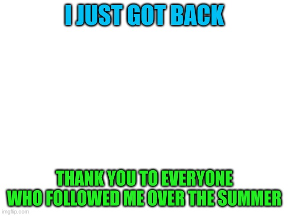 hello | I JUST GOT BACK; THANK YOU TO EVERYONE WHO FOLLOWED ME OVER THE SUMMER | image tagged in blank white template | made w/ Imgflip meme maker