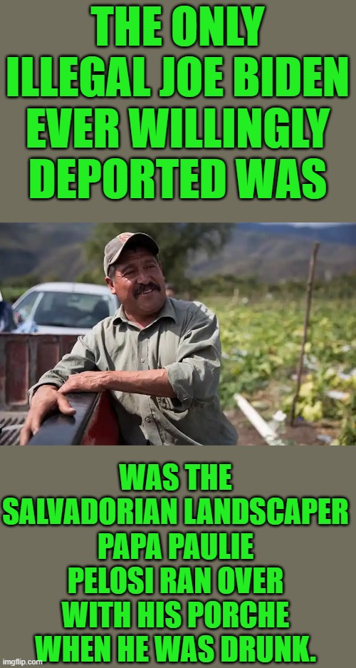 yep | THE ONLY ILLEGAL JOE BIDEN EVER WILLINGLY DEPORTED WAS; WAS THE SALVADORIAN LANDSCAPER PAPA PAULIE PELOSI RAN OVER WITH HIS PORCHE WHEN HE WAS DRUNK. | image tagged in democrats | made w/ Imgflip meme maker