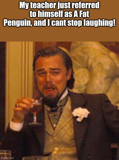 This is amazing | My teacher just referred to himself as A Fat Penguin, and I cant stop laughing! | image tagged in memes,laughing leo | made w/ Imgflip meme maker