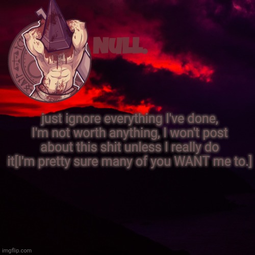 just ignore everything I've done, I'm not worth anything, I won't post about this shit unless I really do it[I'm pretty sure many of you WANT me to.] | made w/ Imgflip meme maker