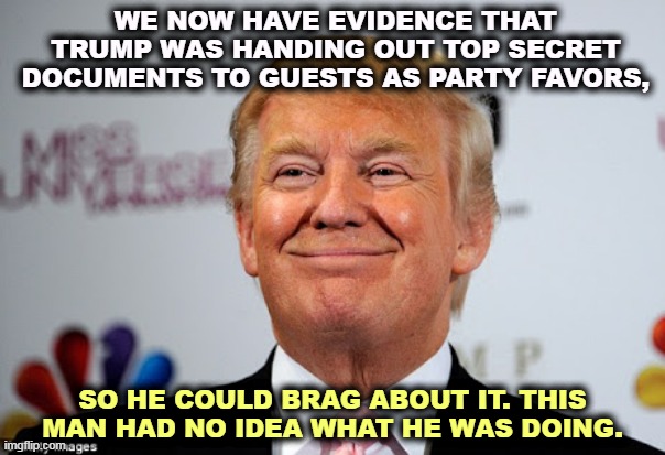 Evidence. Not just claims and accusations, evidence. | WE NOW HAVE EVIDENCE THAT TRUMP WAS HANDING OUT TOP SECRET DOCUMENTS TO GUESTS AS PARTY FAVORS, SO HE COULD BRAG ABOUT IT. THIS MAN HAD NO IDEA WHAT HE WAS DOING. | image tagged in donald trump approves,trump,classified,secret,papers,gifts | made w/ Imgflip meme maker