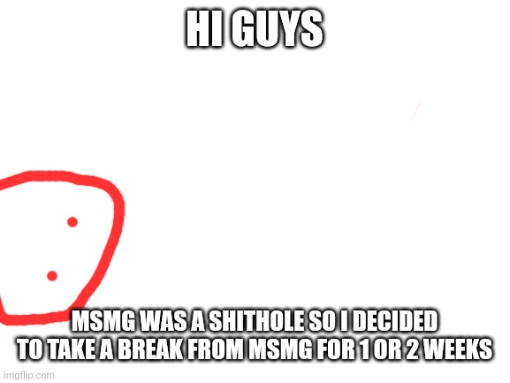 And that's why I went here | HI GUYS; MSMG WAS A SHITHOLE SO I DECIDED TO TAKE A BREAK FROM MSMG FOR 1 OR 2 WEEKS | image tagged in blank white template | made w/ Imgflip meme maker
