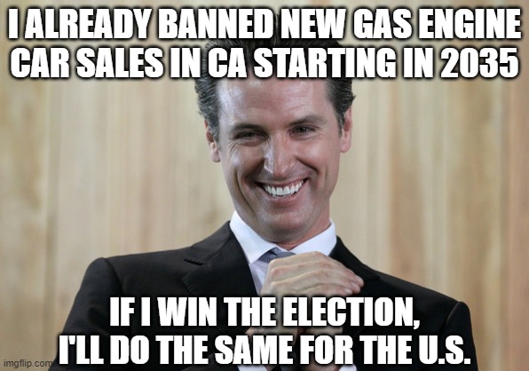 Scheming Gavin Newsom  | I ALREADY BANNED NEW GAS ENGINE CAR SALES IN CA STARTING IN 2035 IF I WIN THE ELECTION, I'LL DO THE SAME FOR THE U.S. | image tagged in scheming gavin newsom | made w/ Imgflip meme maker