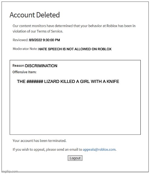 banned from ROBLOX | 8/9/2022 9:30:00 PM; HATE SPEECH IS NOT ALLOWED ON ROBLOX; DISCRIMINATION; THE ####### LIZARD KILLED A GIRL WITH A KNIFE | image tagged in banned from roblox | made w/ Imgflip meme maker