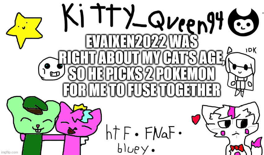 plus 2 for the other one | EVAIXEN2022 WAS RIGHT ABOUT MY CAT'S AGE, SO HE PICKS 2 POKEMON FOR ME TO FUSE TOGETHER | image tagged in kitty anon-ment thing | made w/ Imgflip meme maker