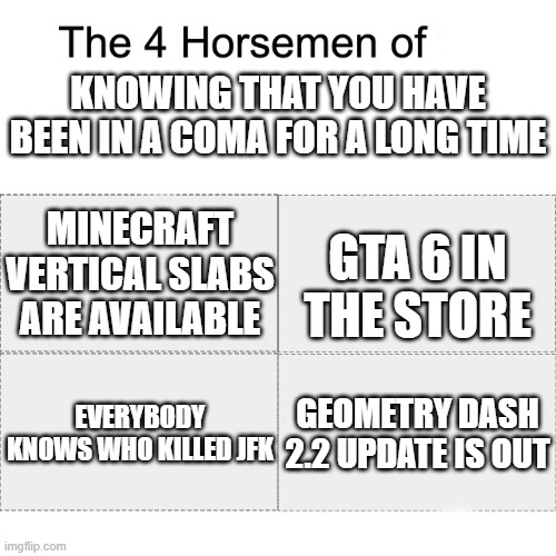 damn i've been in a long coma | KNOWING THAT YOU HAVE BEEN IN A COMA FOR A LONG TIME; MINECRAFT VERTICAL SLABS ARE AVAILABLE; GTA 6 IN THE STORE; EVERYBODY KNOWS WHO KILLED JFK; GEOMETRY DASH 2.2 UPDATE IS OUT | image tagged in four horsemen | made w/ Imgflip meme maker