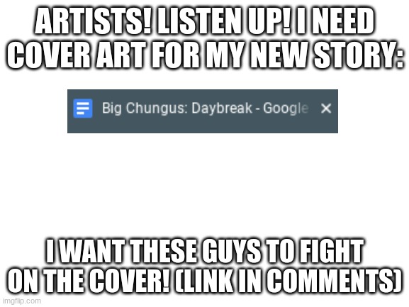 Pixel Art allowed | ARTISTS! LISTEN UP! I NEED COVER ART FOR MY NEW STORY:; I WANT THESE GUYS TO FIGHT ON THE COVER! (LINK IN COMMENTS) | image tagged in blank white template | made w/ Imgflip meme maker