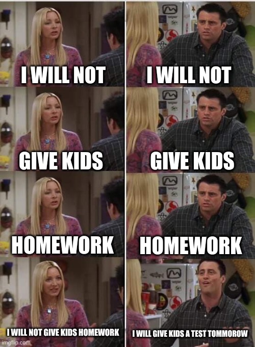 Oof | I WILL NOT; I WILL NOT; GIVE KIDS; GIVE KIDS; HOMEWORK; HOMEWORK; I WILL NOT GIVE KIDS HOMEWORK; I WILL GIVE KIDS A TEST TOMMOROW | image tagged in phoebe joey | made w/ Imgflip meme maker