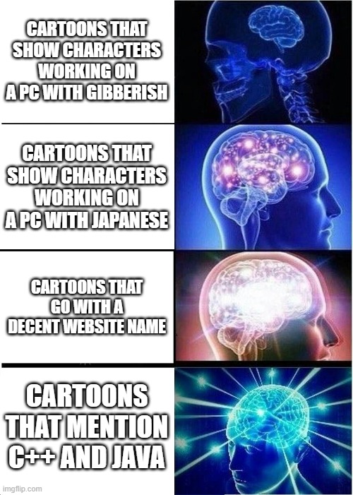 Tell me a cartoon of every category,I'll wait | CARTOONS THAT SHOW CHARACTERS WORKING ON A PC WITH GIBBERISH; CARTOONS THAT SHOW CHARACTERS WORKING ON A PC WITH JAPANESE; CARTOONS THAT GO WITH A DECENT WEBSITE NAME; CARTOONS THAT MENTION C++ AND JAVA | image tagged in memes,expanding brain | made w/ Imgflip meme maker