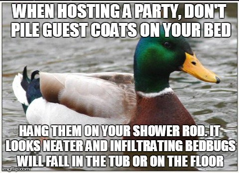 Actual Advice Mallard | WHEN HOSTING A PARTY, DON'T PILE GUEST COATS ON YOUR BED HANG THEM ON YOUR SHOWER ROD. IT LOOKS NEATER AND INFILTRATING BEDBUGS WILL FALL IN | image tagged in memes,actual advice mallard,AdviceAnimals | made w/ Imgflip meme maker