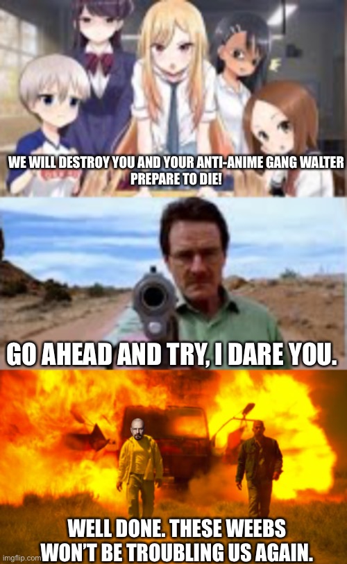 The Adventures of Anti-Animé Waltar Wahit and Jesser Pankman pt. 4 | WE WILL DESTROY YOU AND YOUR ANTI-ANIME GANG WALTER
PREPARE TO DIE! GO AHEAD AND TRY, I DARE YOU. WELL DONE. THESE WEEBS WON’T BE TROUBLING US AGAIN. | made w/ Imgflip meme maker