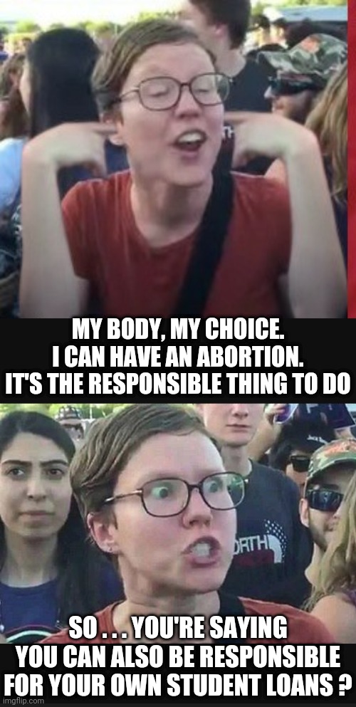 Your Responsibility. Not Ours | MY BODY, MY CHOICE.
I CAN HAVE AN ABORTION.
IT'S THE RESPONSIBLE THING TO DO; SO . . . YOU'RE SAYING YOU CAN ALSO BE RESPONSIBLE FOR YOUR OWN STUDENT LOANS ? | image tagged in liberals,leftists,democrats,triggered,irs,biden | made w/ Imgflip meme maker