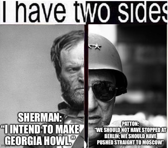 I Have Two Sides | SHERMAN:
“I INTEND TO MAKE GEORGIA HOWL.” PATTON:
“WE SHOULD NOT HAVE STOPPED AT BERLIN; WE SHOULD HAVE PUSHED STRAIGHT TO MOSCOW” | image tagged in i have two sides | made w/ Imgflip meme maker