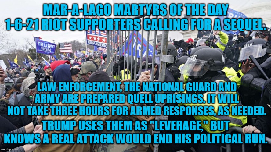 His lawyers noted his violent supporters in a "Secret Documents," court filing. | MAR-A-LAGO MARTYRS OF THE DAY
1-6-21 RIOT SUPPORTERS CALLING FOR A SEQUEL. LAW ENFORCEMENT, THE NATIONAL GUARD AND ARMY ARE PREPARED QUELL UPRISINGS. IT WILL NOT TAKE THREE HOURS FOR ARMED RESPONSES, AS NEEDED. TRUMP USES THEM AS "LEVERAGE," BUT KNOWS A REAL ATTACK WOULD END HIS POLITICAL RUN. | image tagged in politics | made w/ Imgflip meme maker