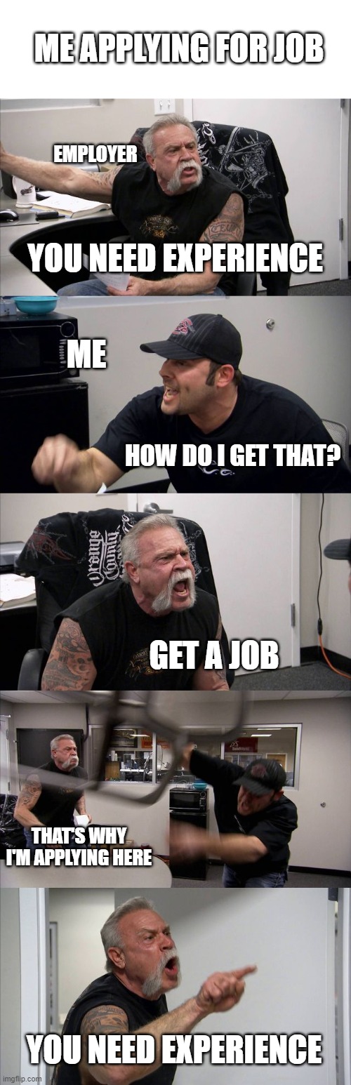 American Chopper Argument | ME APPLYING FOR JOB; EMPLOYER; YOU NEED EXPERIENCE; ME; HOW DO I GET THAT? GET A JOB; THAT'S WHY I'M APPLYING HERE; YOU NEED EXPERIENCE | image tagged in memes,american chopper argument | made w/ Imgflip meme maker