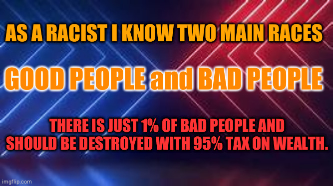 racist meme | AS A RACIST I KNOW TWO MAIN RACES; GOOD PEOPLE and BAD PEOPLE; THERE IS JUST 1% OF BAD PEOPLE AND SHOULD BE DESTROYED WITH 95% TAX ON WEALTH. | image tagged in racism,taxes,race | made w/ Imgflip meme maker