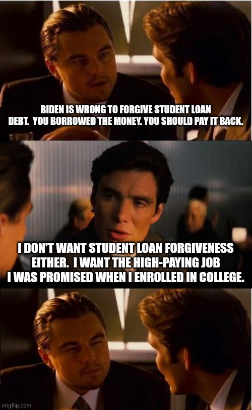 Inception | BIDEN IS WRONG TO FORGIVE STUDENT LOAN DEBT.  YOU BORROWED THE MONEY. YOU SHOULD PAY IT BACK. I DON'T WANT STUDENT LOAN FORGIVENESS EITHER.  I WANT THE HIGH-PAYING JOB I WAS PROMISED WHEN I ENROLLED IN COLLEGE. | image tagged in memes,inception | made w/ Imgflip meme maker