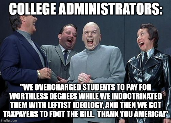 dr evil laugh | COLLEGE ADMINISTRATORS:; "WE OVERCHARGED STUDENTS TO PAY FOR WORTHLESS DEGREES WHILE WE INDOCTRINATED THEM WITH LEFTIST IDEOLOGY, AND THEN WE GOT TAXPAYERS TO FOOT THE BILL.  THANK YOU AMERICA!" | image tagged in dr evil laugh | made w/ Imgflip meme maker