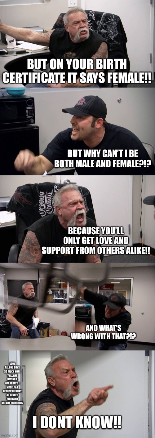 American Chopper Argument | BUT ON YOUR BIRTH CERTIFICATE IT SAYS FEMALE!! BUT WHY CAN’T I BE BOTH MALE AND FEMALE?!? BECAUSE YOU’LL ONLY GET LOVE AND SUPPORT FROM OTHERS ALIKE!! AND WHAT’S WRONG WITH THAT?!? LOVE ALL YOU GUYS SO MUCH HOPE Y’ALL ARE HAVING A GREAT DAY!! I MYSELF AS OF NOW IDENTIFY AS GENDER FLUID AND USE ANY PRONOUNS. I DONT KNOW!! | image tagged in memes,american chopper argument | made w/ Imgflip meme maker