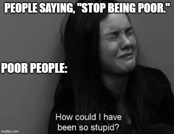 of course | PEOPLE SAYING, "STOP BEING POOR."; POOR PEOPLE: | image tagged in how could i be so stupid | made w/ Imgflip meme maker