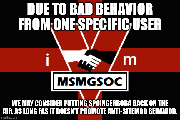 MSMGSOC flag | DUE TO BAD BEHAVIOR FROM ONE SPECIFIC USER; WE MAY CONSIDER PUTTING SPOINGERBOBA BACK ON THE AIR, AS LONG FAS IT DOESN'T PROMOTE ANTI-SITEMOD BEHAVIOR. | image tagged in msmgsoc flag | made w/ Imgflip meme maker
