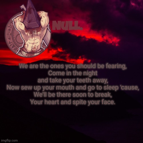 We are the ones you should be fearing,
Come in the night and take your teeth away,
Now sew up your mouth and go to sleep 'cause,
We'll be there soon to break,
Your heart and spite your face. | made w/ Imgflip meme maker