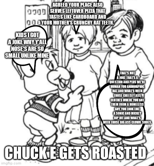 Chuck e getting roasted | AGREED YOUR PLACE ALSO SERVES LEFTOVER PIZZA THAT TASTES LIKE CARDBOARD AND YOUR MOTHER'S CRUNCHY RAT TEETH. KIDS I GOT A JOKE WHY Y'ALL NOSE'S ARE SO SMALL UNLIKE MINE; THAT'S NOT A JOKE THAT'S A QUESTION AND PLUS WE'RE HUMAN YOU ANIMORPHIC RAT AND WHAT'S WITH THOSE CHEESEY ASS CLOTHES WHERE YOU GOT THEM FROM A HOMELESS GUY. YOU LOOK LIKE A SONIC AND MICKEY RIP OFF AND WHAT'S WITH THOSE BIG ASS CLOWN  SHOES. CHUCK E GETS ROASTED | image tagged in funny memes | made w/ Imgflip meme maker