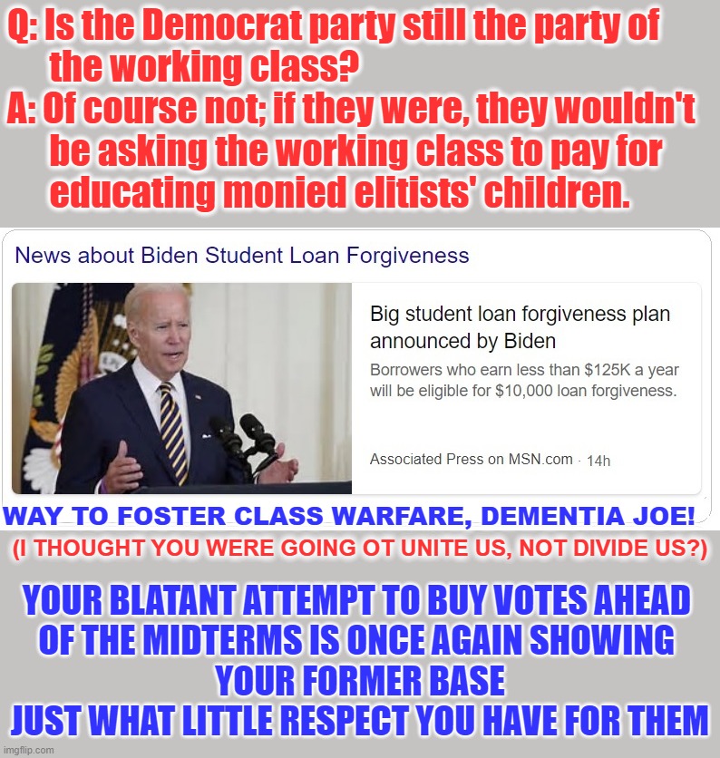 They don't even bother to hide their pathetic attempts to buy votes anymore... |  Q: Is the Democrat party still the party of 
      the working class?
A: Of course not; if they were, they wouldn't 
      be asking the working class to pay for 
      educating monied elitists' children. WAY TO FOSTER CLASS WARFARE, DEMENTIA JOE! (I THOUGHT YOU WERE GOING OT UNITE US, NOT DIVIDE US?); YOUR BLATANT ATTEMPT TO BUY VOTES AHEAD 
OF THE MIDTERMS IS ONCE AGAIN SHOWING 
YOUR FORMER BASE JUST WHAT LITTLE RESPECT YOU HAVE FOR THEM | image tagged in dementia joe,liberal logic,liberal hypocrisy,hollywood liberals,college liberal,liberals suck | made w/ Imgflip meme maker