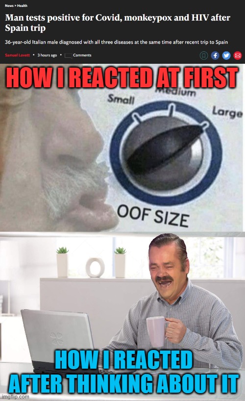 laughter is the best medicine |  HOW I REACTED AT FIRST; HOW I REACTED AFTER THINKING ABOUT IT | image tagged in oof size large,risitas old men laptop cofee,hiv,coronavirus,monkeypox | made w/ Imgflip meme maker