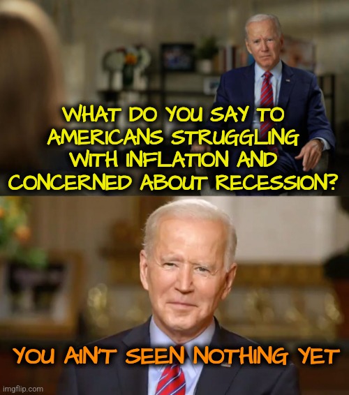 Ain't seen nothing yet | WHAT DO YOU SAY TO AMERICANS STRUGGLING WITH INFLATION AND CONCERNED ABOUT RECESSION? YOU AIN'T SEEN NOTHING YET | image tagged in biden interview question,joe biden,memes,funny,democrats,economy | made w/ Imgflip meme maker