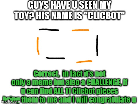 Blank White Template | GUYS HAVE U SEEN MY TOY? HIS NAME IS "CLICBOT"; Correct,  in fact it's not only a meme but also a CHALLENGE, if u can find ALL 11 Clicbot pieces bring them to me and I will congratulate u | image tagged in blank white template | made w/ Imgflip meme maker