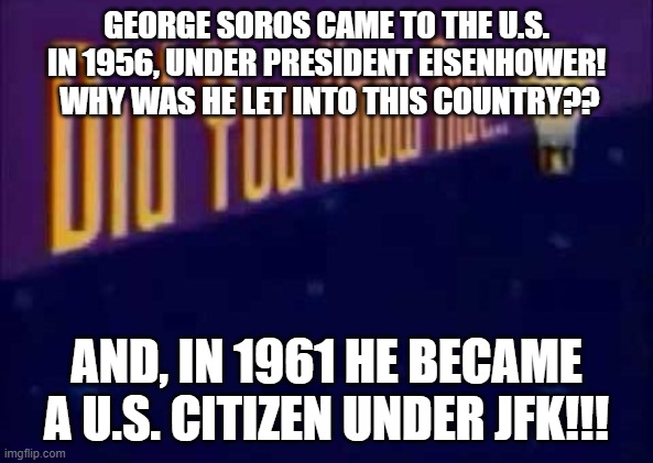 Did you know!! | GEORGE SOROS CAME TO THE U.S. IN 1956, UNDER PRESIDENT EISENHOWER!  WHY WAS HE LET INTO THIS COUNTRY?? AND, IN 1961 HE BECAME A U.S. CITIZEN UNDER JFK!!! | image tagged in did you know that,george soros,eisenhower,jfk,republican,democrat | made w/ Imgflip meme maker