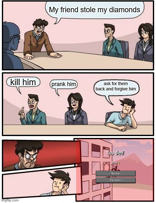 Boardroom Meeting Suggestion Meme | My friend stole my diamonds; kill him; prank him; ask for them back and forgive him | image tagged in memes,boardroom meeting suggestion | made w/ Imgflip meme maker