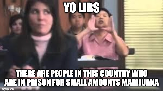 yo libs | YO LIBS; THERE ARE PEOPLE IN THIS COUNTRY WHO ARE IN PRISON FOR SMALL AMOUNTS MARIJUANA | image tagged in senor chang | made w/ Imgflip meme maker