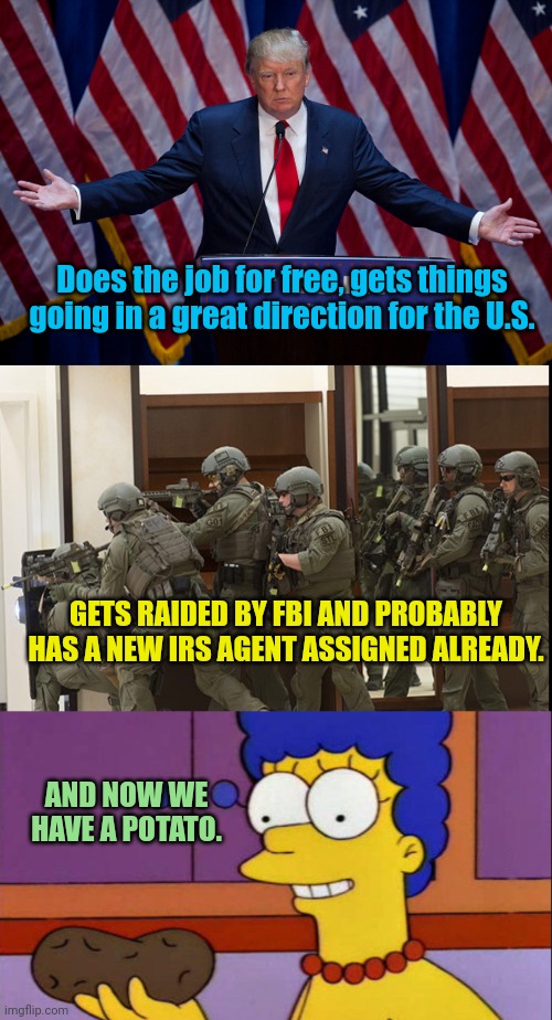 Does the job for free, gets things going in a great direction for the U.S. GETS RAIDED BY FBI AND PROBABLY HAS A NEW IRS AGENT ASSIGNED ALREADY. AND NOW WE HAVE A POTATO. | image tagged in donald trump,fbi swat,i just think they're neat | made w/ Imgflip meme maker