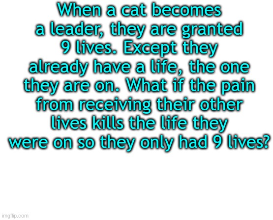 random thought | When a cat becomes a leader, they are granted 9 lives. Except they already have a life, the one they are on. What if the pain from receiving their other lives kills the life they were on so they only had 9 lives? | image tagged in untilled temp,warrior cats | made w/ Imgflip meme maker