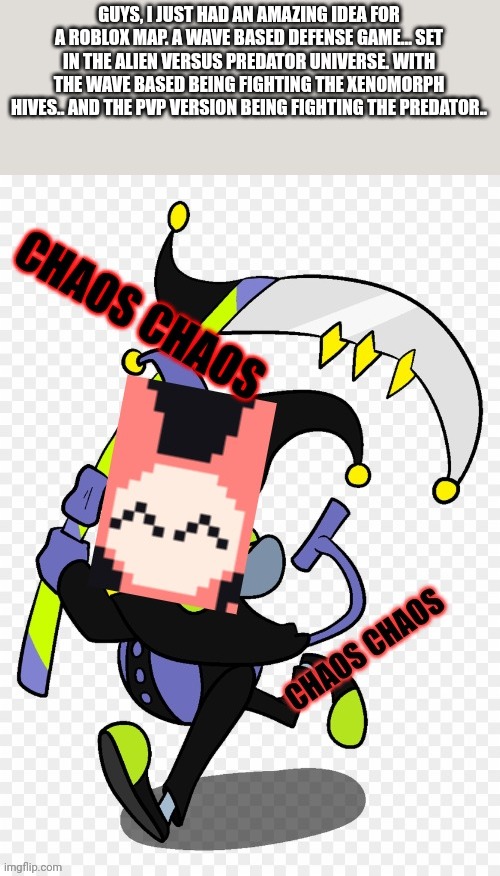 Sylveon chaos chaos | GUYS, I JUST HAD AN AMAZING IDEA FOR A ROBLOX MAP. A WAVE BASED DEFENSE GAME... SET IN THE ALIEN VERSUS PREDATOR UNIVERSE. WITH THE WAVE BASED BEING FIGHTING THE XENOMORPH HIVES.. AND THE PVP VERSION BEING FIGHTING THE PREDATOR.. | image tagged in sylveon chaos chaos | made w/ Imgflip meme maker