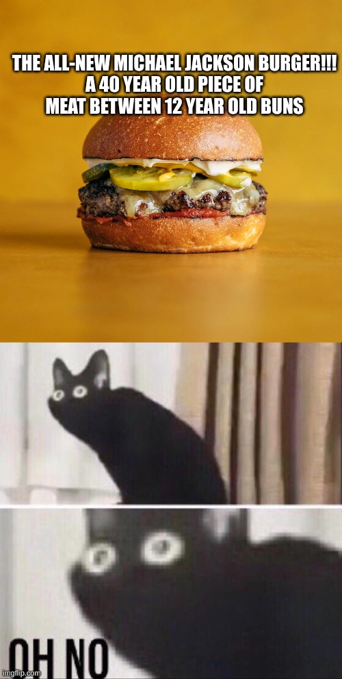 THE ALL-NEW MICHAEL JACKSON BURGER!!!

A 40 YEAR OLD PIECE OF MEAT BETWEEN 12 YEAR OLD BUNS | image tagged in oh no cat,dark humor,michael jackson,burger,oh no | made w/ Imgflip meme maker