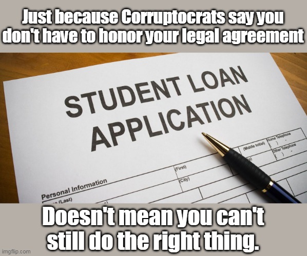 This message is obviously only to Conservatives as Liberals are incapable of doing the right thing. | Just because Corruptocrats say you don't have to honor your legal agreement; Doesn't mean you can't still do the right thing. | image tagged in student loans,corrupt,theft,stealing | made w/ Imgflip meme maker
