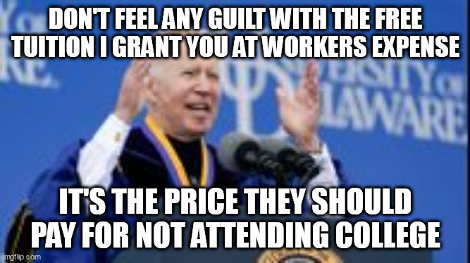 They deserve this abuse. |  DON'T FEEL ANY GUILT WITH THE FREE TUITION I GRANT YOU AT WORKERS EXPENSE; IT'S THE PRICE THEY SHOULD PAY FOR NOT ATTENDING COLLEGE | image tagged in president_joe_biden,free stuff | made w/ Imgflip meme maker